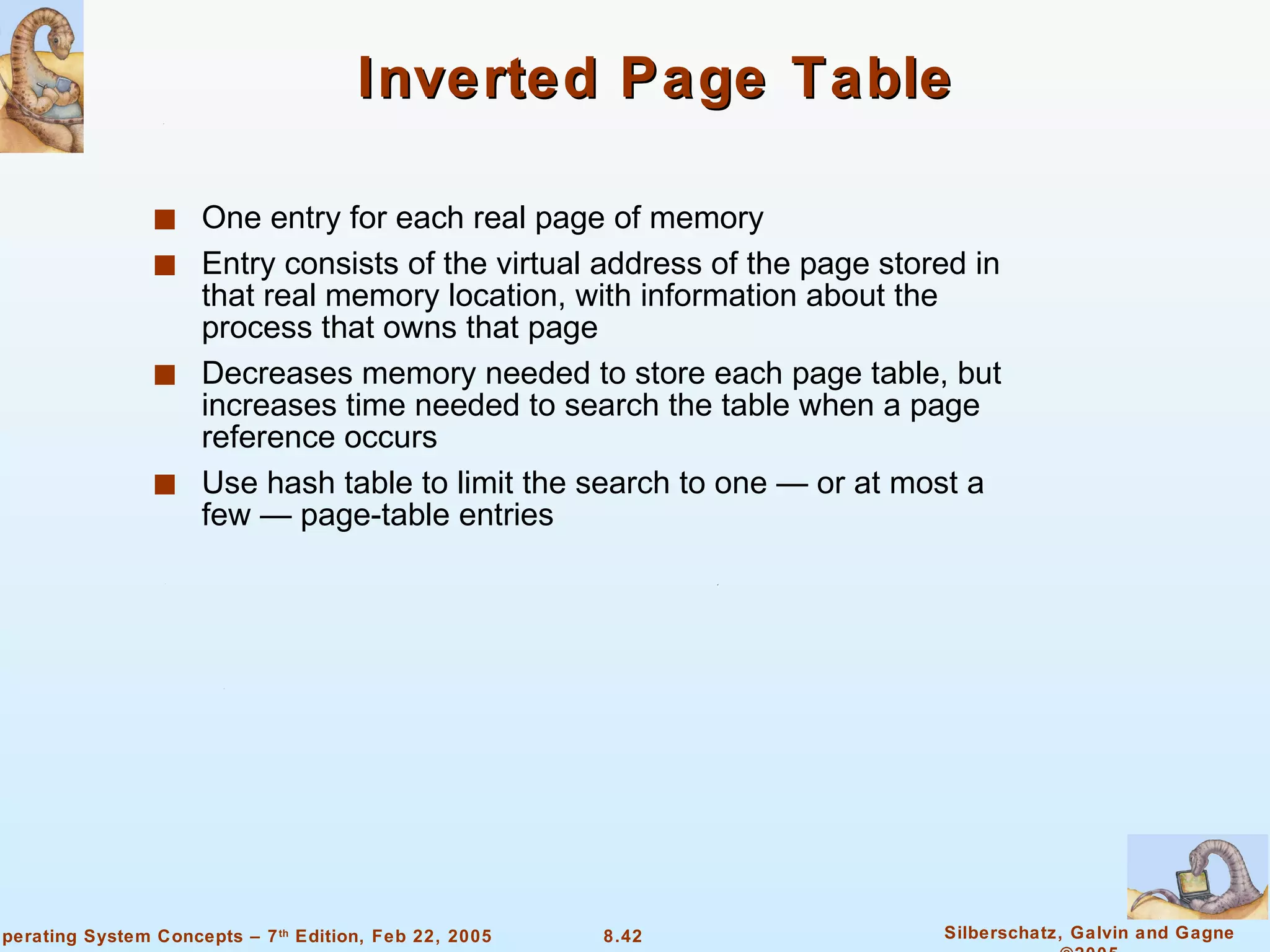 Inverted Page Table One entry for each real page of memory Entry consists of the virtual address of the page stored in that real memory location, with information about the process that owns that page Decreases memory needed to store each page table, but increases time needed to search the table when a page reference occurs Use hash table to limit the search to one — or at most a few — page-table entries 