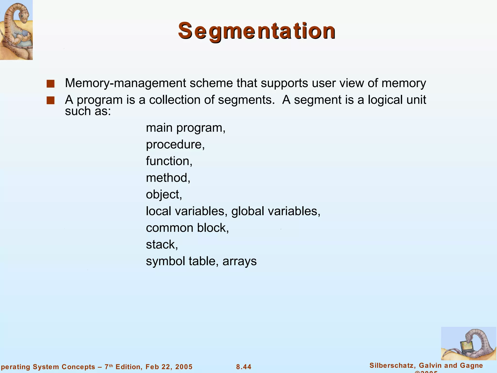 Segmentation Memory-management scheme that supports user view of memory  A program is a collection of segments.  A segment is a logical unit such as: main program, procedure,  function, method, object, local variables, global variables, common block, stack, symbol table, arrays 
