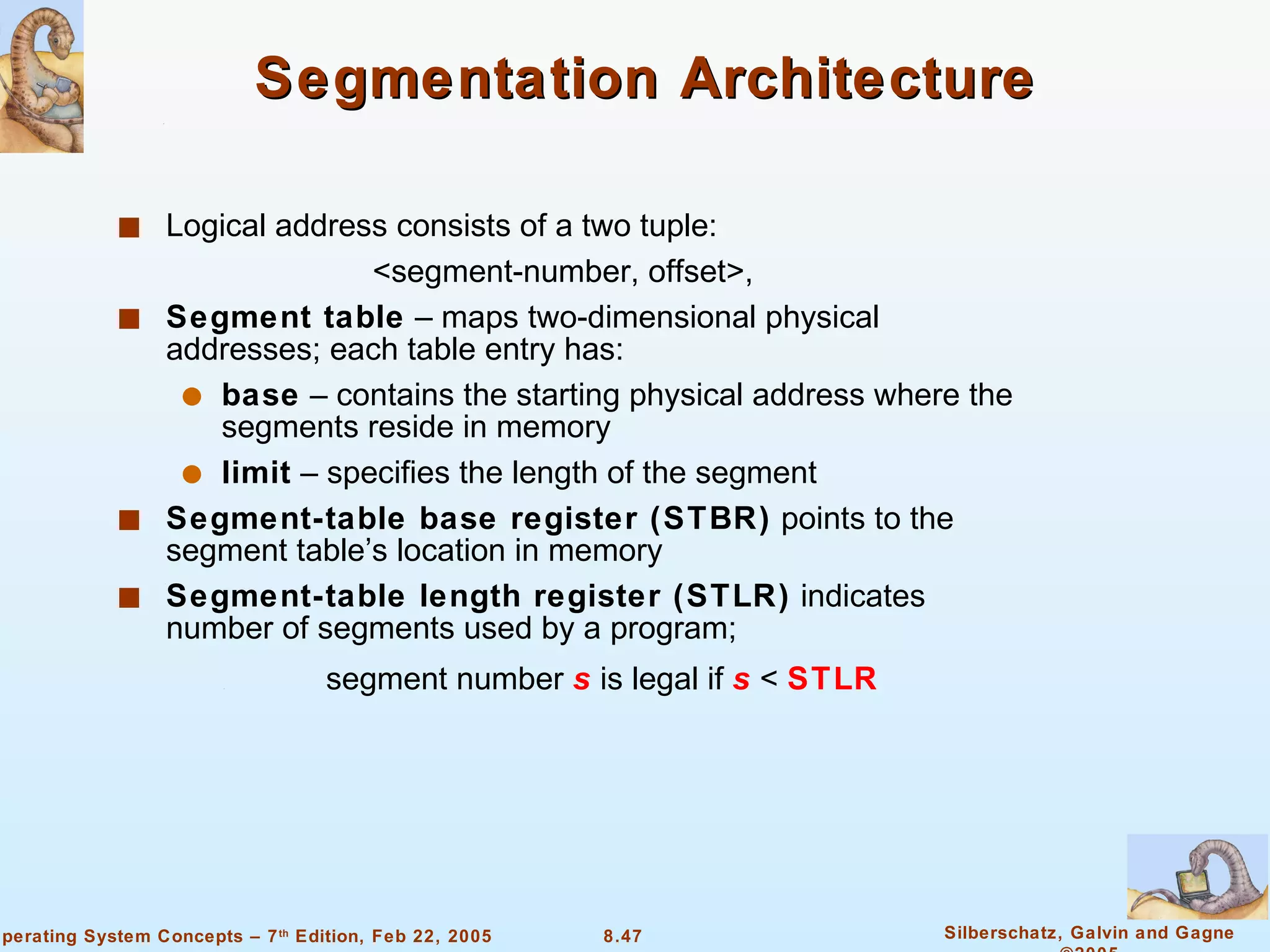 Segmentation Architecture  Logical address consists of a two tuple: <segment-number, offset>, Segment table  – maps two-dimensional physical addresses; each table entry has: base  – contains the starting physical address where the segments reside in memory limit  – specifies the length of the segment Segment-table base register (STBR)  points to the segment table’s location in memory Segment-table length register (STLR)  indicates number of segments used by a program;   segment number  s  is legal if  s  <  STLR 