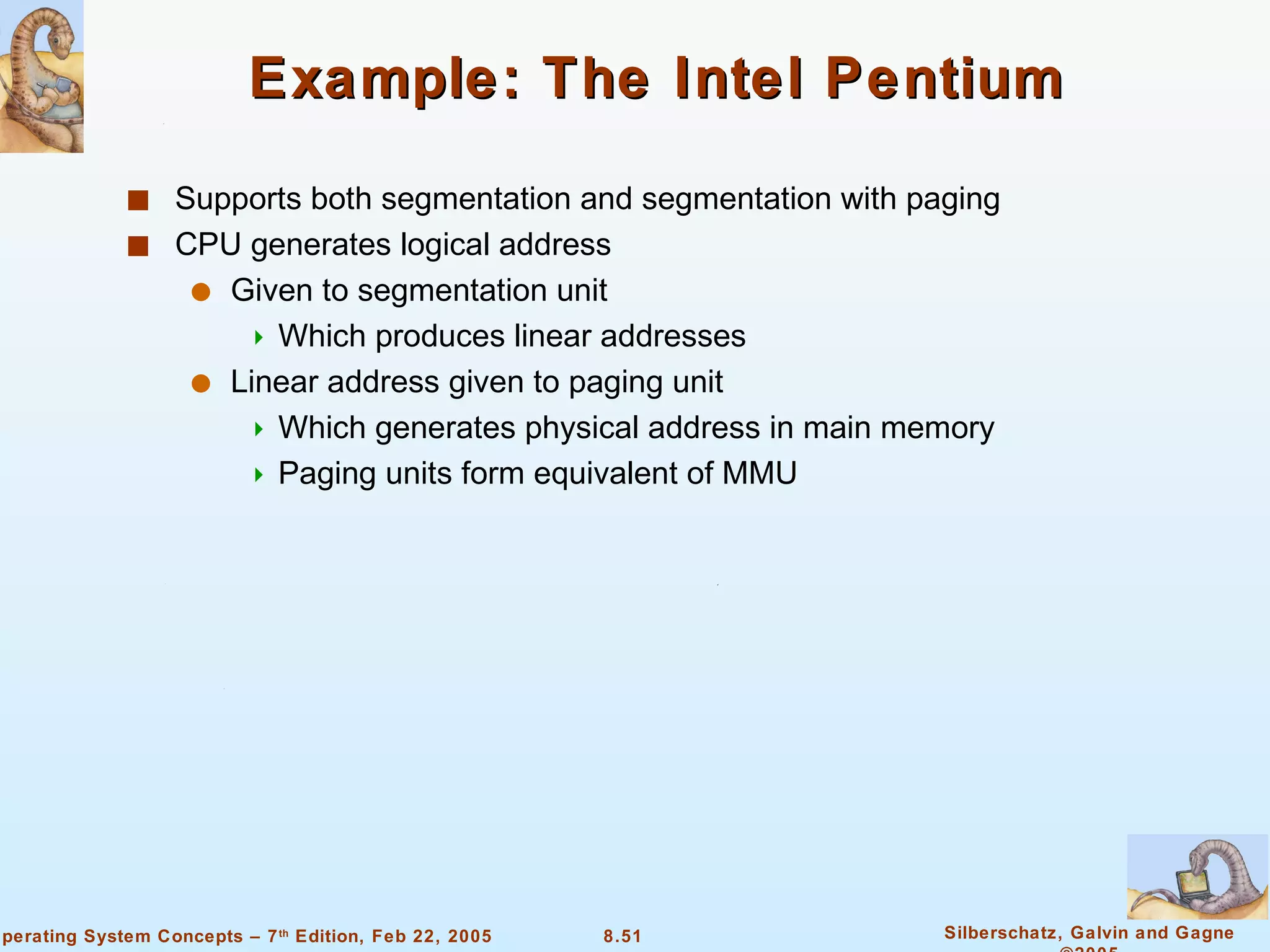 Example: The Intel Pentium Supports both segmentation and segmentation with paging CPU generates logical address Given to segmentation unit Which produces linear addresses  Linear address given to paging unit Which generates physical address in main memory Paging units form equivalent of MMU 