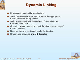Dynamic Linking Linking postponed until execution time Small piece of code,  stub , used to locate the appropriate memory-resident library routine Stub replaces itself with the address of the routine, and executes the routine Operating system needed to check if routine is in processes’ memory address Dynamic linking is particularly useful for libraries System also known as  shared libraries 