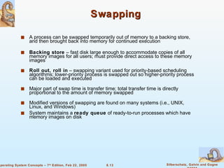 Swapping A process can be swapped temporarily out of memory to a backing store, and then brought back into memory for continued execution Backing store  – fast disk large enough to accommodate copies of all memory images for all users; must provide direct access to these memory images Roll out, roll in  – swapping variant used for priority-based scheduling algorithms; lower-priority process is swapped out so higher-priority process can be loaded and executed Major part of swap time is transfer time; total transfer time is directly proportional to the amount of memory swapped Modified versions of swapping are found on many systems (i.e., UNIX, Linux, and Windows) System maintains a  ready queue  of ready-to-run processes which have memory images on disk 