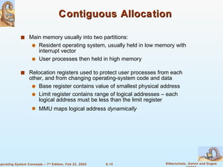 Contiguous Allocation Main memory usually into two partitions: Resident operating system, usually held in low memory with interrupt vector User processes then held in high memory Relocation registers used to protect user processes from each other, and from changing operating-system code and data Base register contains value of smallest physical address Limit register contains range of logical addresses – each logical address must be less than the limit register  MMU maps logical address  dynamically 