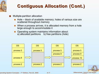 Contiguous Allocation (Cont.) Multiple-partition allocation Hole – block of available memory; holes of various size are scattered throughout memory When a process arrives, it is allocated memory from a hole large enough to accommodate it Operating system maintains information about: a) allocated partitions  b) free partitions (hole) OS process 5 process 8 process 2 OS process 5 process 2 OS process 5 process 2 OS process 5 process 9 process 2 process 9 process 10 