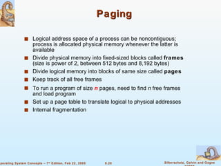 Paging Logical address space of a process can be noncontiguous; process is allocated physical memory whenever the latter is available Divide physical memory into fixed-sized blocks called  frames  (size is power of 2, between 512 bytes and 8,192 bytes) Divide logical memory into blocks of same size called  pages Keep track of all free frames To run a program of size  n  pages, need to find  n  free frames and load program Set up a page table to translate logical to physical addresses Internal fragmentation 