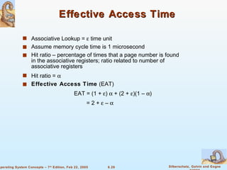 Effective Access Time Associative Lookup =    time unit Assume memory cycle time is 1 microsecond Hit ratio – percentage of times that a page number is found in the associative registers; ratio related to number of associative registers Hit ratio =   Effective Access Time  (EAT) EAT = (1 +   )    + (2 +   )(1 –   ) = 2 +    –   
