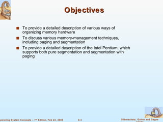 Objectives To provide a detailed description of various ways of organizing memory hardware To discuss various memory-management techniques, including paging and segmentation To provide a detailed description of the Intel Pentium, which supports both pure segmentation and segmentation with paging 