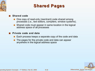 Shared Pages Shared code One copy of read-only (reentrant) code shared among processes (i.e., text editors, compilers, window systems). Shared code must appear in same location in the logical address space of all processes Private code and data   Each process keeps a separate copy of the code and data The pages for the private code and data can appear anywhere in the logical address space 