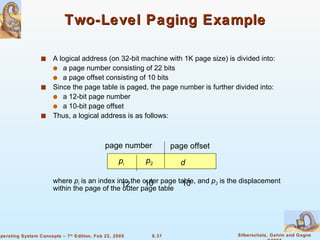 Two-Level Paging Example A logical address (on 32-bit machine with 1K page size) is divided into: a page number consisting of 22 bits a page offset consisting of 10 bits Since the page table is paged, the page number is further divided into: a 12-bit page number  a 10-bit page offset Thus, a logical address is as follows: where  p i  is an index into the outer page table, and  p 2  is the displacement within the page of the outer page table page number page offset p i p 2 d 12 10 10 