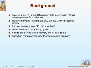 Background Program must be brought (from disk)  into memory and placed within a process for it to be run Main memory and registers are only storage CPU can access directly Register access in one CPU clock (or less) Main memory can take many cycles Cache  sits between main memory and CPU registers Protection of memory required to ensure correct operation 