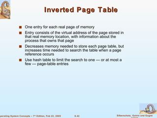 Inverted Page Table One entry for each real page of memory Entry consists of the virtual address of the page stored in that real memory location, with information about the process that owns that page Decreases memory needed to store each page table, but increases time needed to search the table when a page reference occurs Use hash table to limit the search to one — or at most a few — page-table entries 