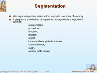 Segmentation Memory-management scheme that supports user view of memory  A program is a collection of segments.  A segment is a logical unit such as: main program, procedure,  function, method, object, local variables, global variables, common block, stack, symbol table, arrays 