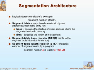 Segmentation Architecture  Logical address consists of a two tuple: <segment-number, offset>, Segment table  – maps two-dimensional physical addresses; each table entry has: base  – contains the starting physical address where the segments reside in memory limit  – specifies the length of the segment Segment-table base register (STBR)  points to the segment table’s location in memory Segment-table length register (STLR)  indicates number of segments used by a program;   segment number  s  is legal if  s  <  STLR 