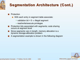 Segmentation Architecture (Cont.) Protection With each entry in segment table associate: validation bit = 0    illegal segment read/write/execute privileges Protection bits associated with segments; code sharing occurs at segment level Since segments vary in length, memory allocation is a dynamic storage-allocation problem A segmentation example is shown in the following diagram 