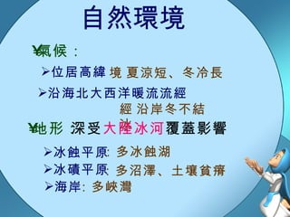 自然環境  夏涼短、冬冷長 氣候： 沿海北大西洋暖流流經  沿岸冬不結冰 地形： 深受 大陸冰河 覆蓋影響 冰蝕平原 冰磧平原 海岸 位居高緯 ：多冰蝕湖 ：多沼澤、土壤貧瘠 ：多峽灣 