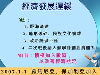 經濟發展遲緩 因： 3. 政治紛爭不斷 1. 距海遙遠 2. 地形破碎、民族文化複雜 4. 二次戰後納入蘇聯計劃經濟體系 目前 ：積極加入歐盟， 以改善經濟狀況 2007.1.1  羅馬尼亞、保加利亞加入歐盟 