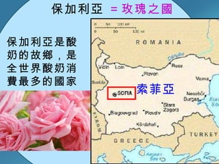 保加利亞 ＝玫瑰之國  保加利亞是酸奶的故鄉，是全世界酸奶消費最多的國家  索菲亞 