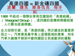 高堡四國 = 新金磚四國 波蘭  捷克  斯洛伐克  匈牙利 1991 年組成一個類似東南亞國協的「高堡組織」（ Visegrad Group ），這四國的面積與德國相當，人口數也直逼德國。 全力招商引資，是「高堡四國」再次鍍金的重要原因之一。汽車業是最早看上這個區域的產業，知名汽車大廠幾乎都到中歐四國設立前進歐洲的據點 