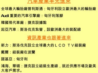 汽車產業率先進來 全球最大輪胎廠普利斯通：匈牙利設立歐洲最大的輪胎廠 Audi 重要的汽車引擎廠：匈牙利落腳 韓國現代車廠：捷克設據點 起亞汽車：斯洛伐克紮營，設歐洲最大的裝配線 資訊產業也跟著進來 新力：斯洛伐克設立全球最大的ＬＣＤ ＴＶ組裝廠 戴爾：組裝廠在波蘭 諾基亞：匈牙利 鴻海、華碩：捷克設立組裝生產線，就近供應市場及歐美大客戶需求。 