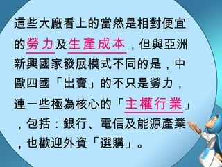 這些大廠看上的當然是相對便宜的 勞力 及 生產成本 ，但與亞洲新興國家發展模式不同的是，中歐四國「出賣」的不只是勞力，連一些極為核心的「 主權行業 」，包括：銀行、電信及能源產業，也歡迎外資「選購」。 