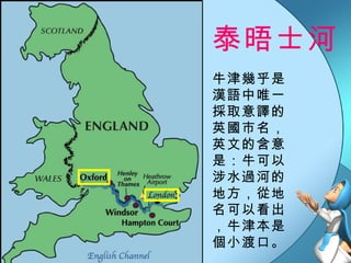 泰晤士河  牛津幾乎是漢語中唯一採取意譯的英國市名，英文的含意是：牛可以涉水過河的地方，從地名可以看出，牛津本是個小渡口。 