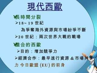 現代西歐 為爭奪海外資源與市場紛爭不斷 18~19 世紀 20 世紀：兩次世界大戰的戰場 長時間分裂 整合的西歐 經濟合作：最早進行資源 & 市場共享 目的：增加競爭力  今日歐盟 (EU) 的前身 