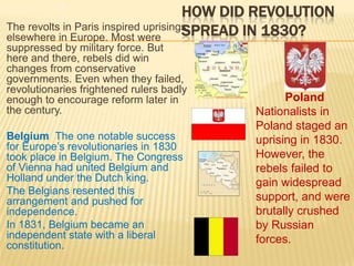How Did Revolution Spread in 1830?2The revolts in Paris inspired uprisings elsewhere in Europe. Most were suppressed by military force. But here and there, rebels did win changes from conservative governments. Even when they failed, revolutionaries frightened rulers badly enough to encourage reform later in the century. Belgium  The one notable success for Europe’s revolutionaries in 1830 took place in Belgium. The Congress of Vienna had united Belgium and Holland under the Dutch king. The Belgians resented this arrangement and pushed for independence. In 1831, Belgium became an independent state with a liberal constitution. Poland  Nationalists in Poland staged an uprising in 1830.  However, the rebels failed to gain widespread support, and were brutally crushed by Russian forces.