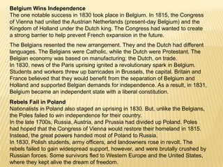 Belgium Wins IndependenceThe one notable success in 1830 took place in Belgium. In 1815, the Congress of Vienna had united the Austrian Netherlands (present-day Belgium) and the Kingdom of Holland under the Dutch king. The Congress had wanted to create a strong barrier to help prevent French expansion in the future.The Belgians resented the new arrangement. They and the Dutch had different languages. The Belgians were Catholic, while the Dutch were Protestant. The Belgian economy was based on manufacturing; the Dutch, on trade.In 1830, news of the Paris uprising ignited a revolutionary spark in Belgium. Students and workers threw up barricades in Brussels, the capital. Britain and France believed that they would benefit from the separation of Belgium and Holland and supported Belgian demands for independence. As a result, in 1831, Belgium became an independent state with a liberal constitution.Rebels Fail in PolandNationalists in Poland also staged an uprising in 1830. But, unlike the Belgians, the Poles failed to win independence for their country.In the late 1700s, Russia, Austria, and Prussia had divided up Poland. Poles had hoped that the Congress of Vienna would restore their homeland in 1815. Instead, the great powers handed most of Poland to Russia.In 1830, Polish students, army officers, and landowners rose in revolt. The rebels failed to gain widespread support, however, and were brutally crushed by Russian forces. Some survivors fled to Western Europe and the United States, where they kept alive the dream of freedom.