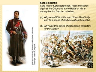 Serbs in BattleSerb leader Karageorge (left) leads the Serbs against the Ottomans at the Battle of Misar during the first Serbian rebellion. Why would this battle and others like it help lead to a sense of Serbian national identity? Why was this sense of nationalism important for the Serbs?
