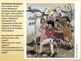 Conflicting IdeologiesThis cartoon shows Prince Metternich standing resolute against the angry crowd behind him who are pushing for reform. Metternich represented the conservative order and opposed revolutionary ideals such as freedom and progress.How does the cartoonist portray those in the crowd?What does the crowd support?What did Metternich do to suppress revolutionary ideas?
