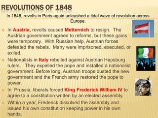 2Revolutions of 1848In 1848, revolts in Paris again unleashed a tidal wave of revolution across Europe.In Austria, revolts caused Metternich to resign.  The Austrian government agreed to reforms, but these gains were temporary.  With Russian help, Austrian forces defeated the rebels.  Many were imprisoned, executed, or exiled. Nationalists in Italy rebelled against Austrian Hapsburg rulers.   They expelled the pope and installed a nationalist government. Before long, Austrian troops ousted the new government and the French army restored the pope to power. In  Prussia, liberals forced King Frederick William IV to agree to a constitution written by an elected assembly.  Within a year, Frederick dissolved the assembly and issued his own constitution keeping power in his own hands.