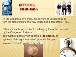 1 Opposing Ideologies At the Congress of Vienna, the powers of Europe tried to turn the clock back to the way things had been before 1789. Other voices, however, kept challenging the order imposed by the Congress of Vienna.   The clash of people with opposing ideologies, or  systems of thought and belief, plunged Europe  into more than 30 years of turmoil. 