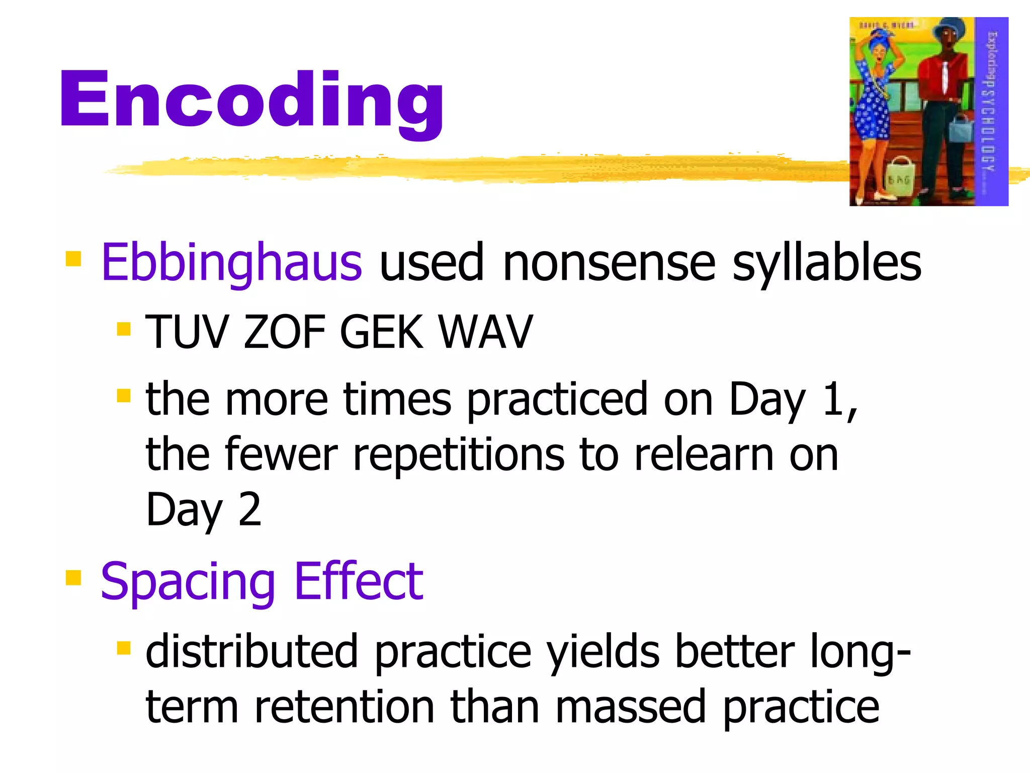 Encoding Ebbinghaus  used nonsense syllables   TUV ZOF GEK WAV the more times practiced on Day 1, the fewer repetitions to relearn on Day 2 Spacing Effect distributed practice yields better long- term retention than massed practice 