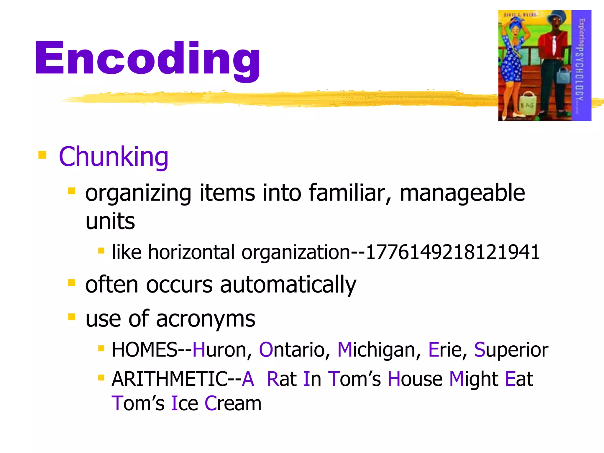 Encoding Chunking organizing items into familiar, manageable units like horizontal organization--1776149218121941 often occurs automatically use of acronyms HOMES-- H uron,  O ntario,  M ichigan,  E rie,  S uperior ARITHMETIC-- A   R at  I n  T om’s  H ouse  M ight  E at  T om’s  I ce  C ream 
