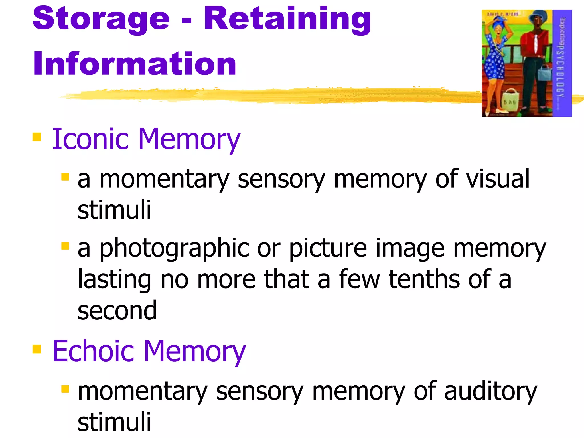 Storage - Retaining Information Iconic Memory a momentary sensory memory of visual stimuli a photographic or picture image memory lasting no more that a few tenths of a second Echoic Memory momentary sensory memory of auditory stimuli 