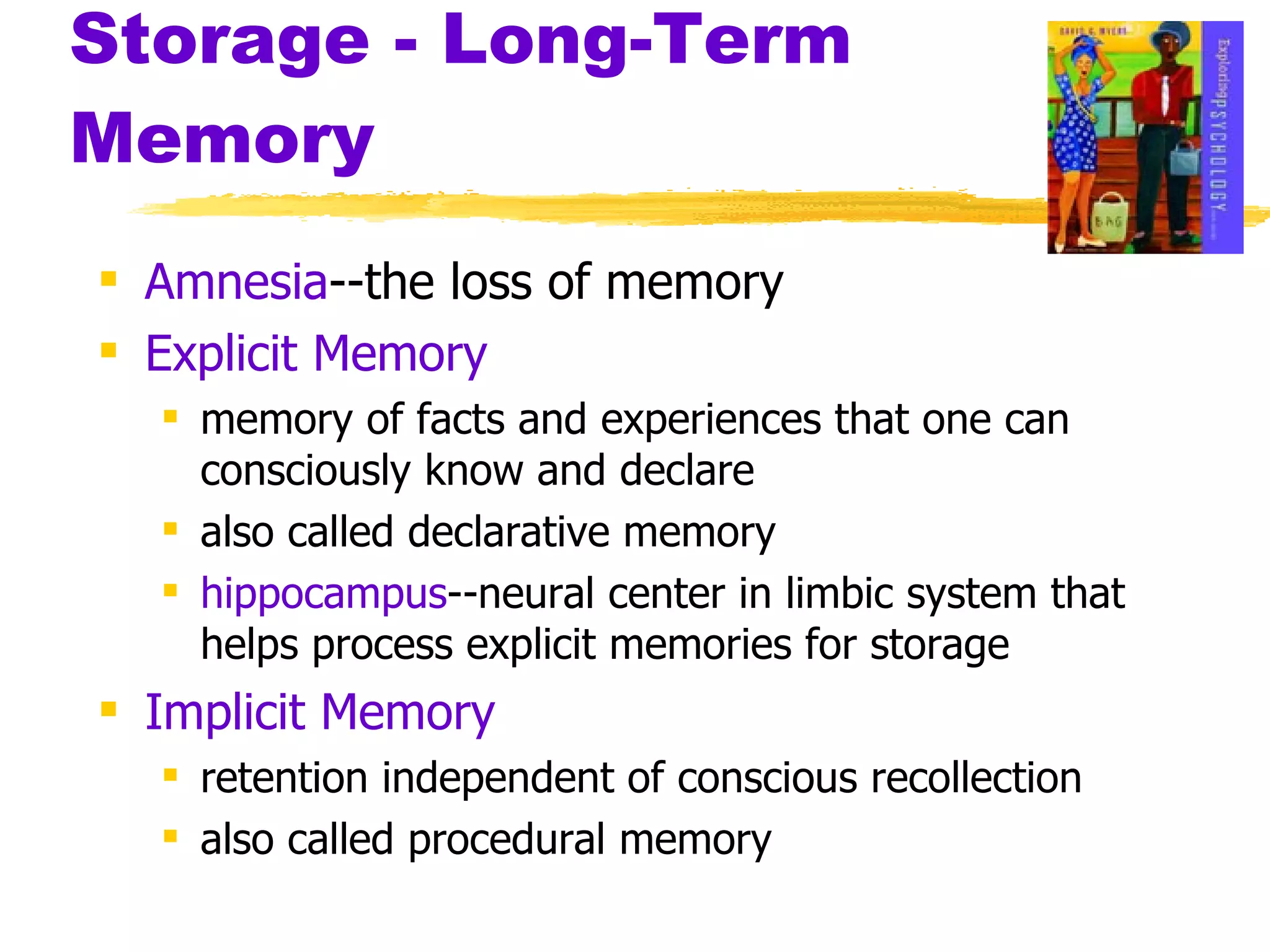 Storage - Long-Term Memory Amnesia --the loss of memory Explicit Memory memory of facts and experiences that one can consciously know and declare also called declarative memory hippocampus --neural center in limbic system that helps process explicit memories for storage Implicit Memory retention independent of conscious recollection also called procedural memory 