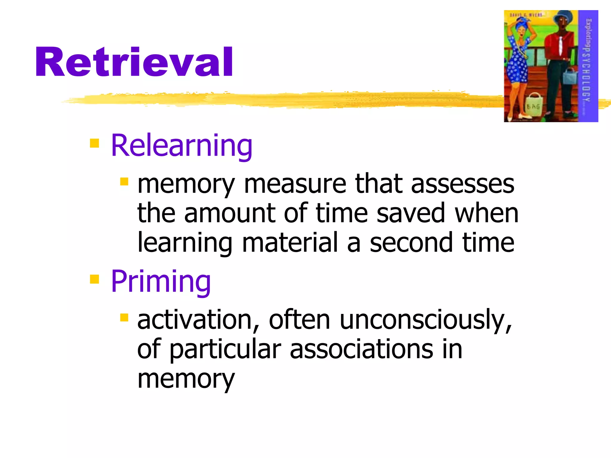 Retrieval Relearning memory measure that assesses the amount of time saved when learning material a second time Priming activation, often unconsciously, of particular associations in memory 