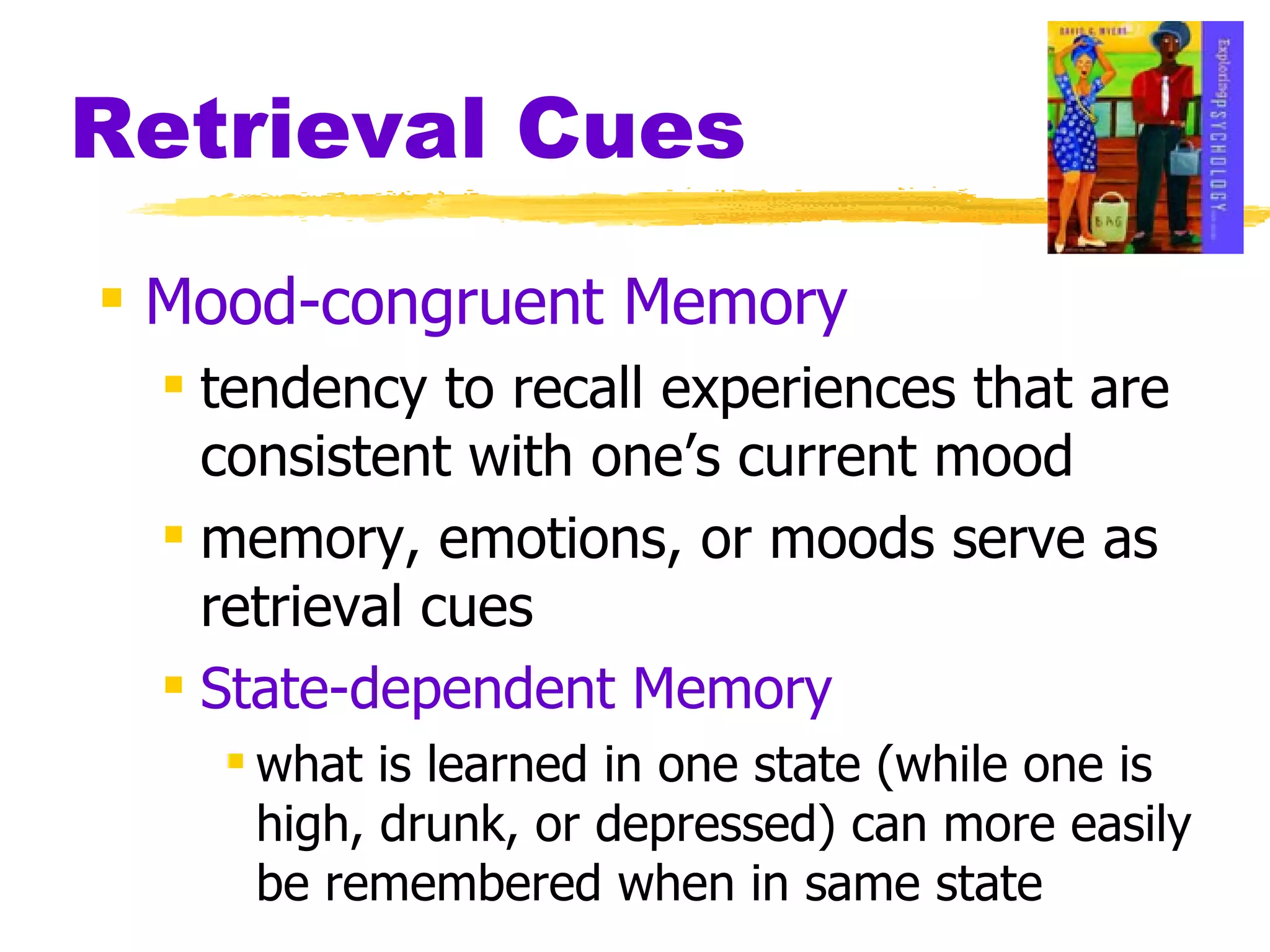 Retrieval Cues Mood-congruent Memory tendency to recall experiences that are consistent with one’s current mood  memory, emotions, or moods serve as retrieval cues State-dependent Memory what is learned in one state (while one is high, drunk, or depressed) can more easily be remembered when in same state 