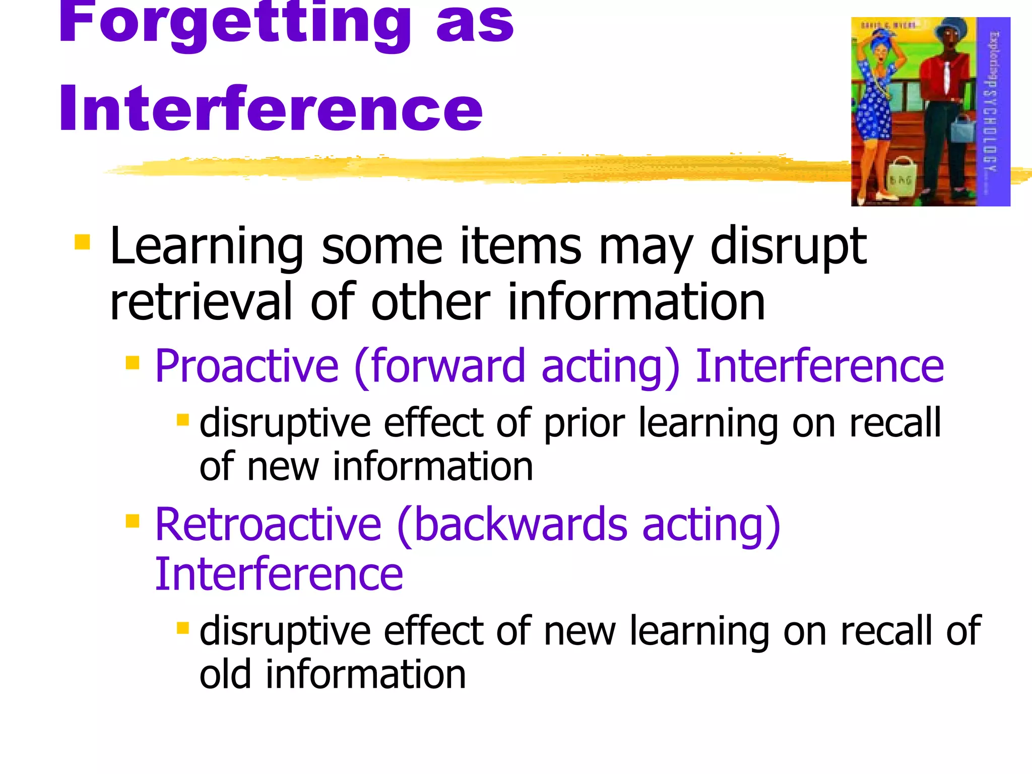 Forgetting as Interference Learning some items may disrupt retrieval of other information Proactive (forward acting) Interference disruptive effect of prior learning on recall of new information Retroactive (backwards acting) Interference disruptive effect of new learning on recall of old information 