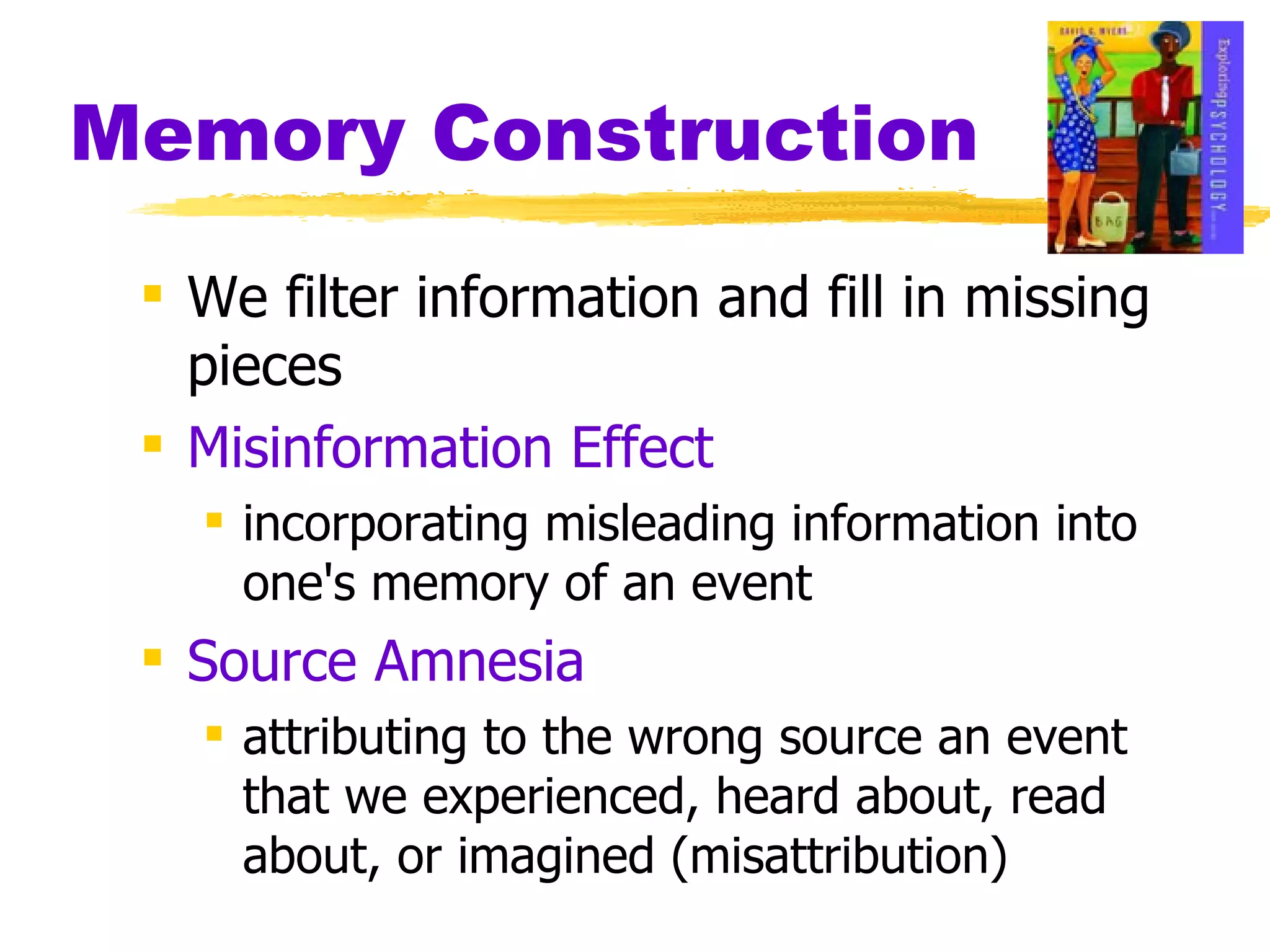Memory Construction We filter information and fill in missing pieces Misinformation Effect incorporating misleading information into one's memory of an event Source Amnesia attributing to the wrong source an event that we experienced, heard about, read about, or imagined (misattribution) 