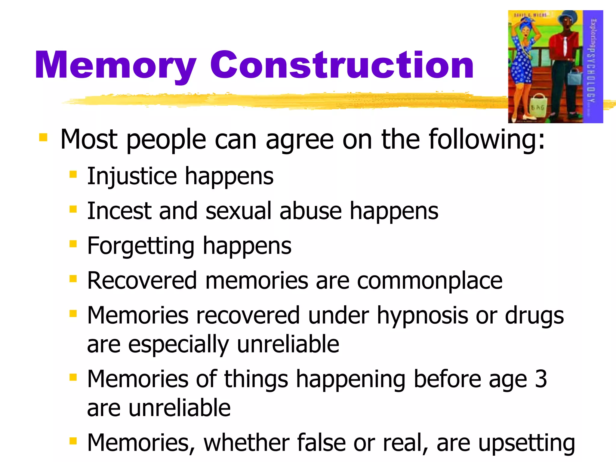 Memory Construction Most people can agree on the following: Injustice happens Incest and sexual abuse happens Forgetting happens Recovered memories are commonplace Memories recovered under hypnosis or drugs are especially unreliable Memories of things happening before age 3 are unreliable Memories, whether false or real, are upsetting 