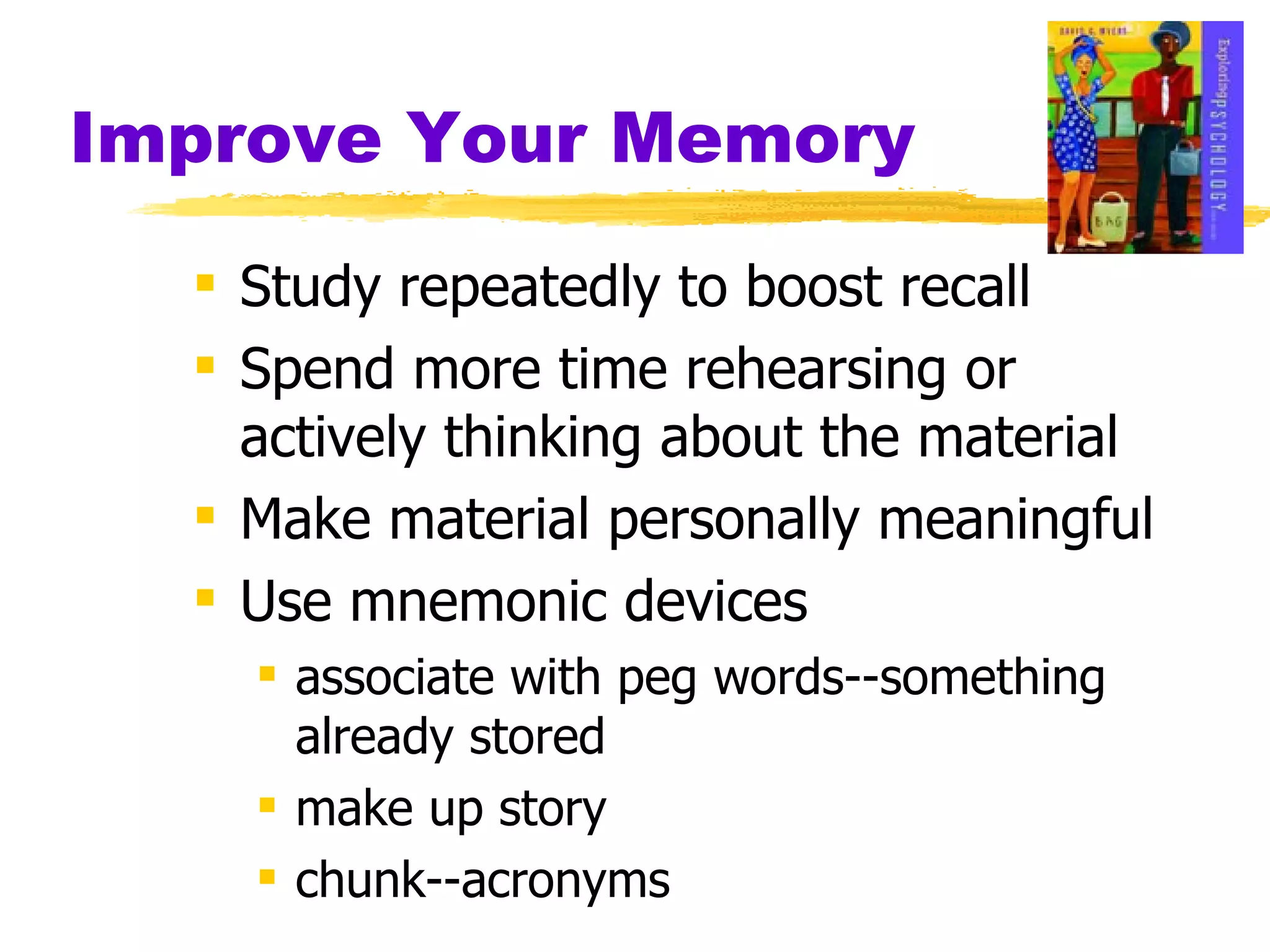 Improve Your Memory Study repeatedly to boost recall Spend more time rehearsing or actively thinking about the material Make material personally meaningful Use mnemonic devices  associate with peg words--something already stored make up story chunk--acronyms 