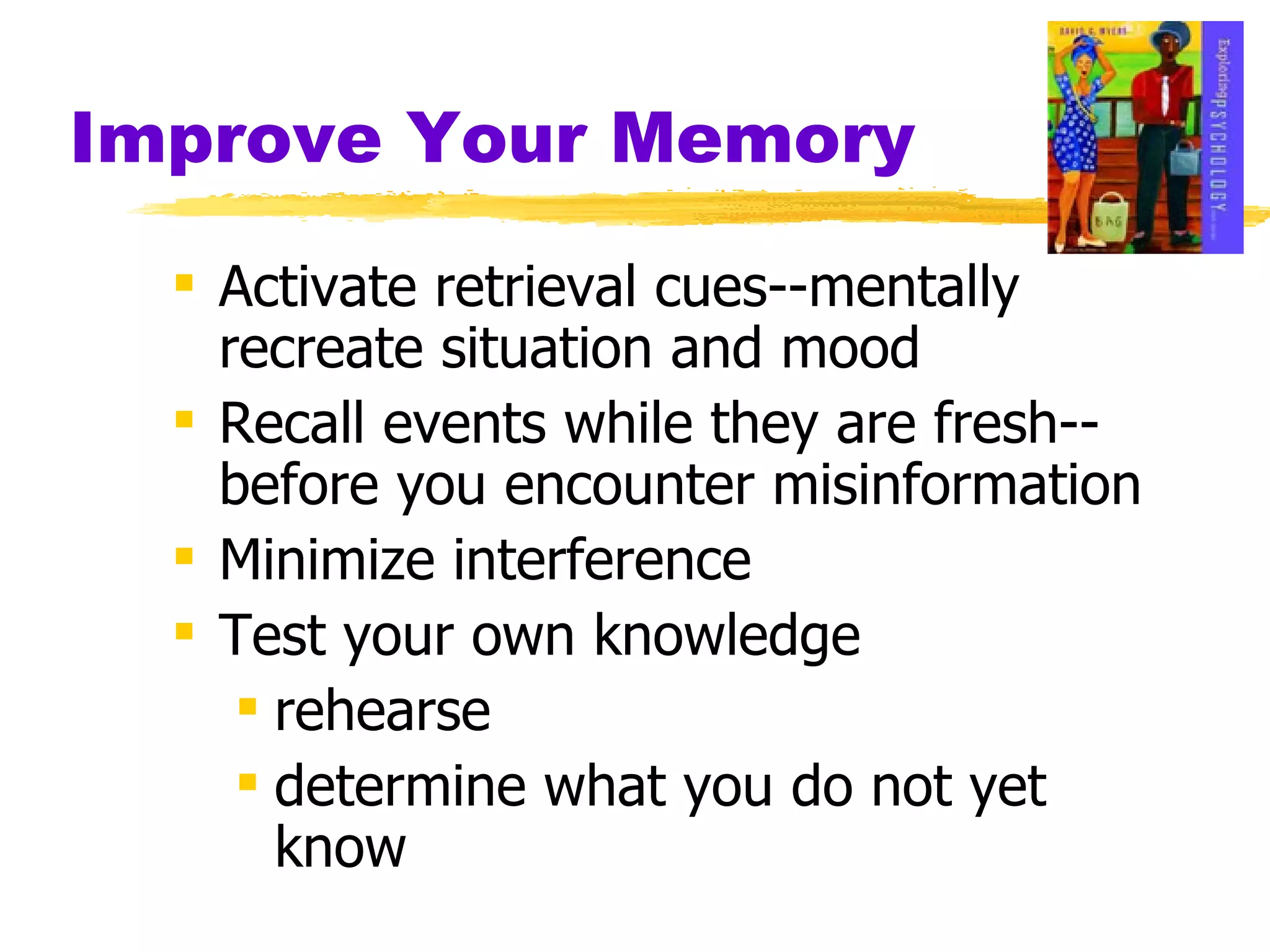 Improve Your Memory Activate retrieval cues--mentally recreate situation and mood Recall events while they are fresh-- before you encounter misinformation Minimize interference  Test your own knowledge rehearse determine what you do not yet know 