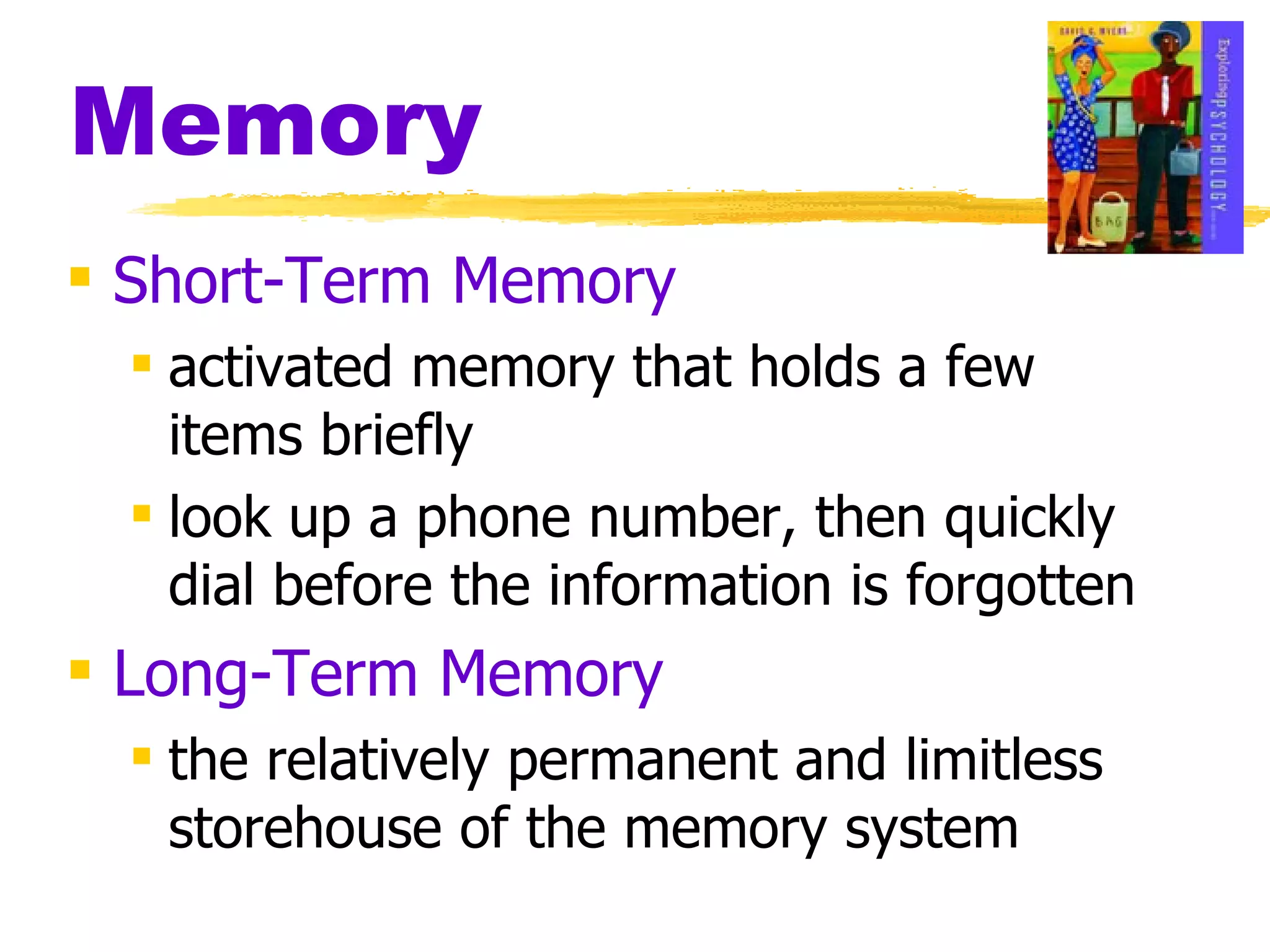 Memory Short-Term Memory activated memory that holds a few items briefly look up a phone number, then quickly dial before the information is forgotten Long-Term Memory the relatively permanent and limitless storehouse of the memory system 
