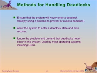 Methods for Handling Deadlocks Ensure that the system will  never  enter a deadlock state(by using a protocol to prevent or avoid a deadlock). Allow the system to enter a deadlock state and then recover. Ignore the problem and pretend that deadlocks never occur in the system; used by most operating systems, including UNIX. Operating System Concepts 