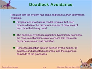 Deadlock Avoidance Simplest and most useful model requires that each process declare the  maximum number  of resources of each type that it may need. The deadlock-avoidance algorithm dynamically examines the resource-allocation state to ensure that there can never be a circular-wait condition. Resource-allocation  state  is defined by the number of available and allocated resources, and the maximum demands of the processes. Operating System Concepts Requires that the system has some additional  a priori  information  available. 