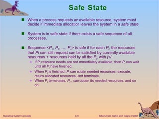 Safe State When a process requests an available resource, system must decide if immediate allocation leaves the system in a  safe state . System is in safe state if there exists a safe sequence of all processes.  Sequence < P 1 ,  P 2 , …,  P n > is safe if for each  P i , the resources that  Pi  can still request can be satisfied by currently available resources + resources held by all the  P j , with  j<i . If P i  resource needs are not immediately available, then  P i  can wait until all  P j   have finished. When  P j  is finished,  P i  can obtain needed resources, execute, return allocated resources, and terminate.  When  P i  terminates,  P i +1  can obtain its needed resources, and so on.  Operating System Concepts 