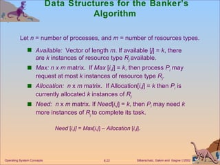 Data Structures for the Banker’s Algorithm  Available:   Vector of length  m . If available [ j ] =  k , there are  k  instances of resource type  R j   available. Max: n x m  matrix.  If  Max  [ i,j ] =  k , then process  P i   may request at most  k  instances of resource type  R j . Allocation:  n  x  m  matrix.  If Allocation[ i,j ] =  k  then  P i  is currently allocated  k  instances of  R j. Need:  n  x  m  matrix. If  Need [ i,j ] =  k , then  P i  may need  k  more instances of  R j   to complete its task. Need  [ i,j]  =  Max [ i,j ] –  Allocation  [ i,j ]. Operating System Concepts Let  n  = number of processes, and  m  = number of resources types.  