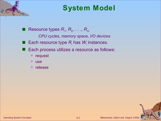 System Model Resource types  R 1 ,  R 2 , . . .,  R m CPU cycles, memory space, I/O devices Each resource type  R i  has  W i  instances. Each process utilizes a resource as follows: request  use  release Operating System Concepts 