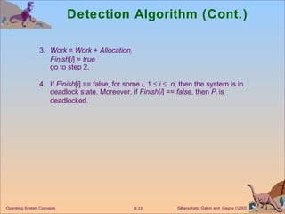 Detection Algorithm (Cont.) 3. Work  =  Work  +  Allocation i Finish [ i ] =  true go to step 2. 4. If  Finish [ i ] == false, for some  i , 1     i      n , then the system is in deadlock state. Moreover, if  Finish [ i ] ==  false , then  P i  is deadlocked. Operating System Concepts 